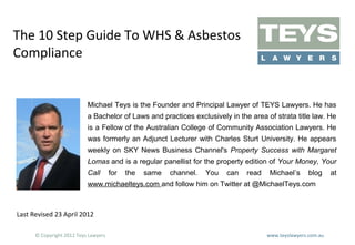 The 10 Step Guide To WHS & Asbestos
Compliance

Michael Teys is the Founder and Principal Lawyer of TEYS Lawyers. He has
a Bachelor of Laws and practices exclusively in the area of strata title law. He
is a Fellow of the Australian College of Community Association Lawyers. He
was formerly an Adjunct Lecturer with Charles Sturt University. He appears
weekly on SKY News Business Channel's Property Success with Margaret
Lomas and is a regular panellist for the property edition of Your Money, Your
Call

for

the

same

channel.

You

can

read

Michael’s

blog

www.michaelteys.com and follow him on Twitter at @MichaelTeys.com

Last Revised 23 April 2012
© Copyright 2012 Teys Lawyers

www.teyslawyers.com.au

at

 