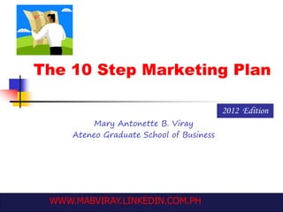 The 10 Step Marketing Plan
Mary Antonette B. Viray
Ateneo Graduate School of Business
2012 Edition
WWW.MABVIRAY.LINKEDIN.COM.PH
 