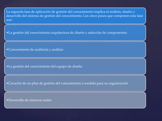 La segunda fase de aplicación de gestión del conocimiento implica el análisis, diseño y desarrollo del sistema de gestión del conocimiento. Los cinco pasos que componen esta fase son: 
•La gestión del conocimiento arquitectura de diseño y selección de componentes 
•Conocimiento de auditoría y análisis 
•La gestión del conocimiento del equipo de diseño 
•Creación de un plan de gestión del conocimiento a medida para su organización 
•Desarrollo de sistemas reales  