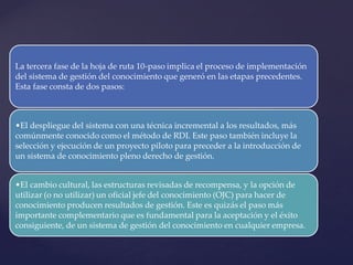 La tercera fase de la hoja de ruta 10-paso implica el proceso de implementación del sistema de gestión del conocimiento que generó en las etapas precedentes. Esta fase consta de dos pasos: 
•El despliegue del sistema con una técnica incremental a los resultados, más comúnmente conocido como el método de RDI. Este paso también incluye la selección y ejecución de un proyecto piloto para preceder a la introducción de un sistema de conocimiento pleno derecho de gestión. 
•El cambio cultural, las estructuras revisadas de recompensa, y la opción de utilizar (o no utilizar) un oficial jefe del conocimiento (OJC) para hacer de conocimiento producen resultados de gestión. Este es quizás el paso más importante complementario que es fundamental para la aceptación y el éxito consiguiente, de un sistema de gestión del conocimiento en cualquier empresa.  