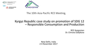 The 10th Asia-Pacific RCE Meeting,
Kyrgyz Republic case study on promotion of SDG 12
– Responsible Consumption and Production
RCE Kyrgyzstan
Dr. Chinara Sadykova
New Delhi, India
2-4 November 2017
 