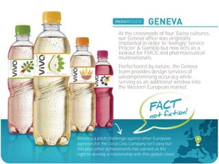 At the crossroads of four Swiss cultures,
                       our Geneva office was originally
                       implanted in order to 'lovingly' service
                       Procter & Gamble but now acts as a
                       lookout for FMCG and pharmaceutical
                       multinationals.
                       Perfectionist by nature, the Geneva
                       team provides design services of
                       uncompromising accuracy while
                       serving as an additional window into
                       the Western European market.




Winning a pitch challenge against other European
agencies for the Coca Cola Company isn't easy but
this plus other achievements has earned us the
right to develop a relationship with this global client.
 