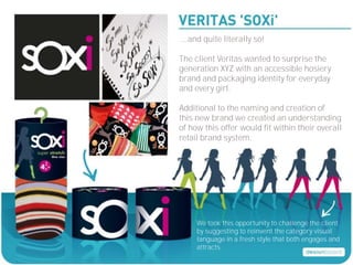 ....and quite literally so!

The client Veritas wanted to surprise the
generation XYZ with an accessible hosiery
brand and packaging identity for everyday
and every girl.

Additional to the naming and creation of
this new brand we created an understanding
of how this offer would fit within their overall
retail brand system.




     We took this opportunity to challenge the client
     by suggesting to reinvent the category visual
     language in a fresh style that both engages and
     attracts.
 