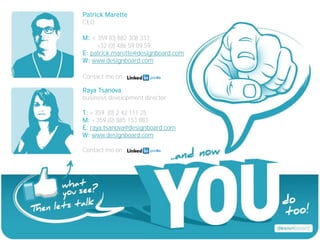 Patrick Marette
CEO

M: + 359 (0) 882 308 333
     +32 (0) 486 59 89 59
E: patrick.marette@designboard.com
W: www.designboard.com

Contact me on

Raya Tsanova
business development director

T: + 359 (0) 2 42 111 25
M: + 359 (0) 885 153 883
E: raya.tsanova@designboard.com
W: www.designboard.com

Contact me on
 