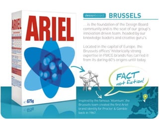 ....is the foundation of the Design Board
   community and is the seat of our group's
   innovation driven team, headed by our
   knowledge leaders and creative guru's.

   Located in the capital of Europe, the
   Brussels offices' historically strong
   expertise in FMCG brands has carried it
   from its daring 60's origins until today.




Inspired by the famous 'Atomium',the
Brussels team created the first Ariel
brand identity for Procter & Gamble
back in 1967.
 