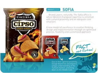 ....Brand Lovers, naturally. The Sofia office is
where Western European expertise is enriched
with cultural proximity and an adequate cost
structure.

A new model of excellence in creative thinking,
design and implementation through an optimized
process, flexibility and customized approach.




     Due to their optimal proximity,
     Design Board has developed a
     unique understanding of the
     Turkish market, unlocking
     doors to the Middle East.
 