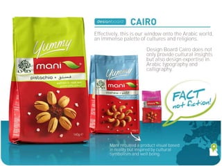 Effectively, this is our window onto the Arabic world,
an immense palette of cultures and religions.

                         Design Board Cairo does not
                         only provide cultural insights
                         but also design expertise in
                         Arabic typography and
                         calligraphy.




       Mani required a product visual based
       in reality but inspired by cultural
       symbolism and well being.
 