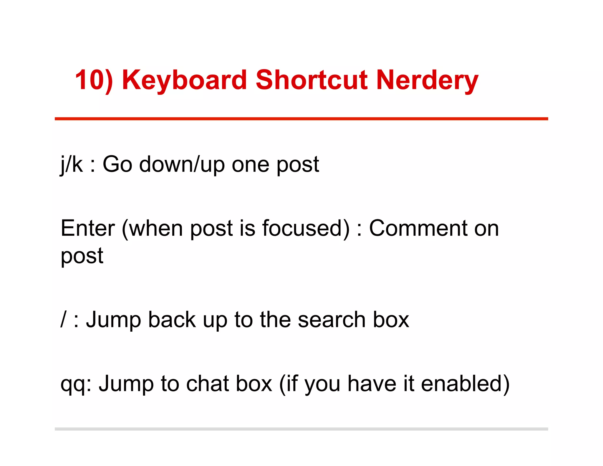 10) Keyboard Shortcut Nerdery


j/k : Go down/up one post

Enter (when post is focused) : Comment on
post

/ : Jump back up to the search box

qq: Jump to chat box (if you have it enabled)
 
