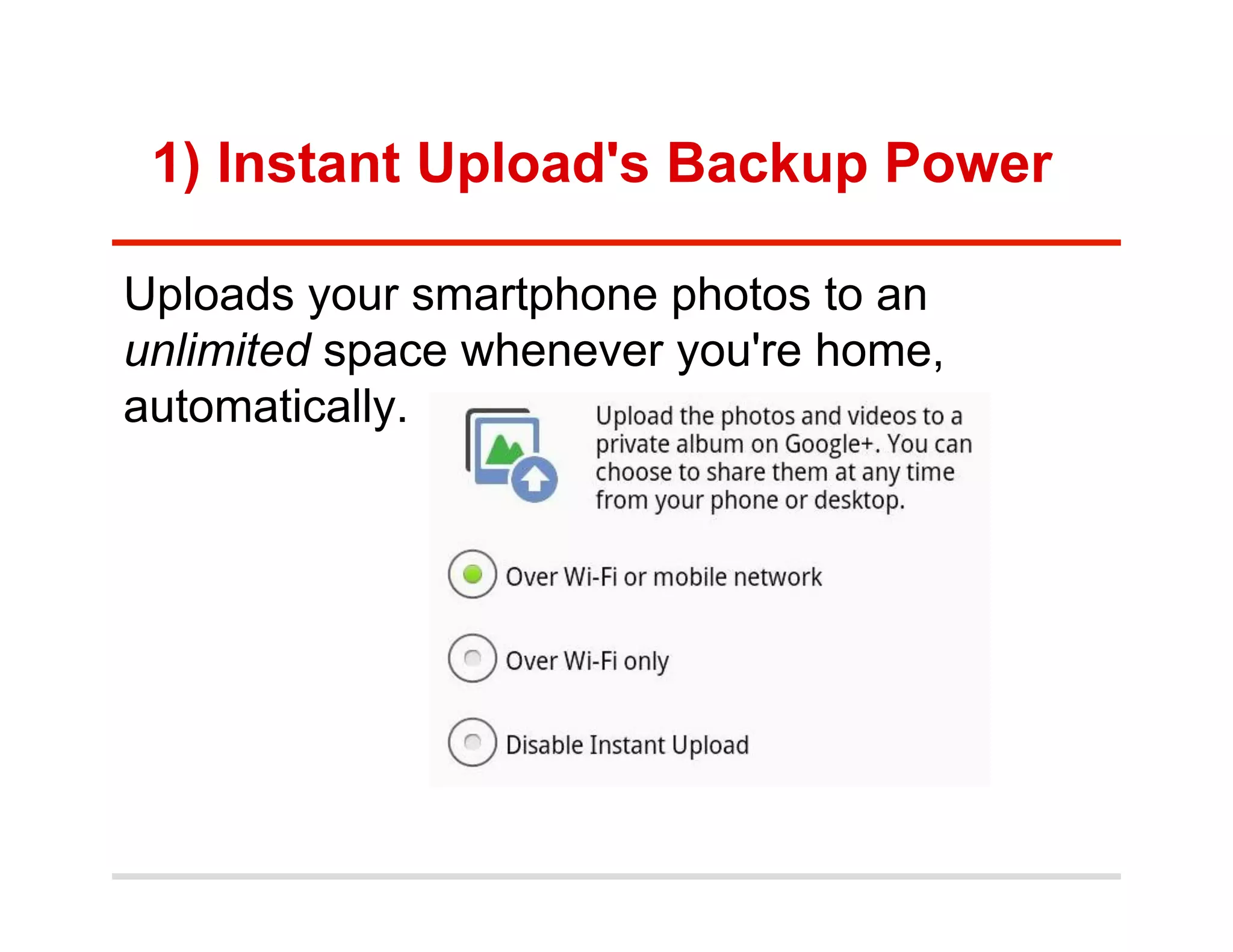 1) Instant Upload's Backup Power

Uploads your smartphone photos to an
unlimited space whenever you're home,
automatically.
 