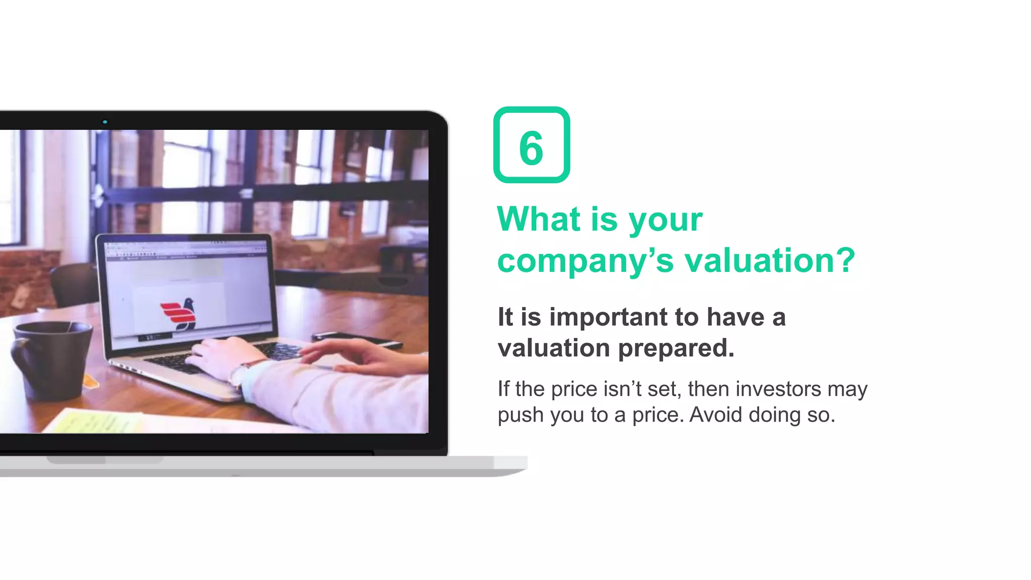 What is your
company’s valuation?
It is important to have a
valuation prepared.
If the price isn’t set, then investors may
push you to a price. Avoid doing so.
6
 