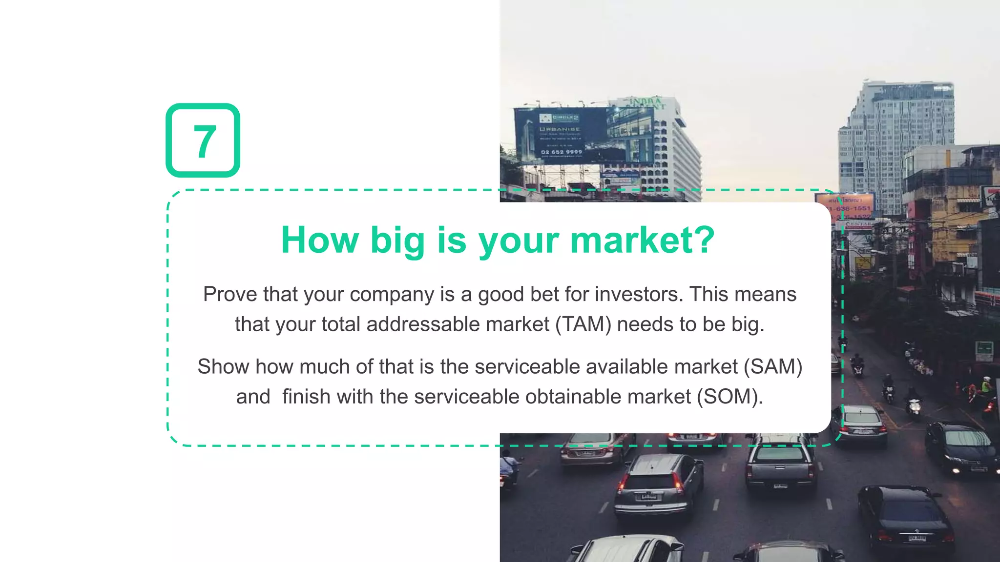 Prove that your company is a good bet for investors. This means
that your total addressable market (TAM) needs to be big.
Show how much of that is the serviceable available market (SAM)
and finish with the serviceable obtainable market (SOM).
How big is your market?
7
 