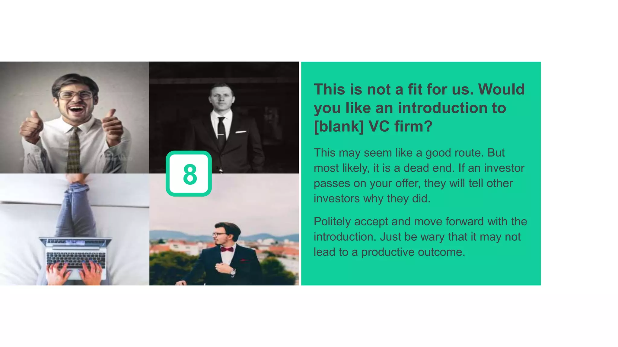 This is not a fit for us. Would
you like an introduction to
[blank] VC firm?
This may seem like a good route. But
most likely, it is a dead end. If an investor
passes on your offer, they will tell other
investors why they did.
Politely accept and move forward with the
introduction. Just be wary that it may not
lead to a productive outcome.
8
 
