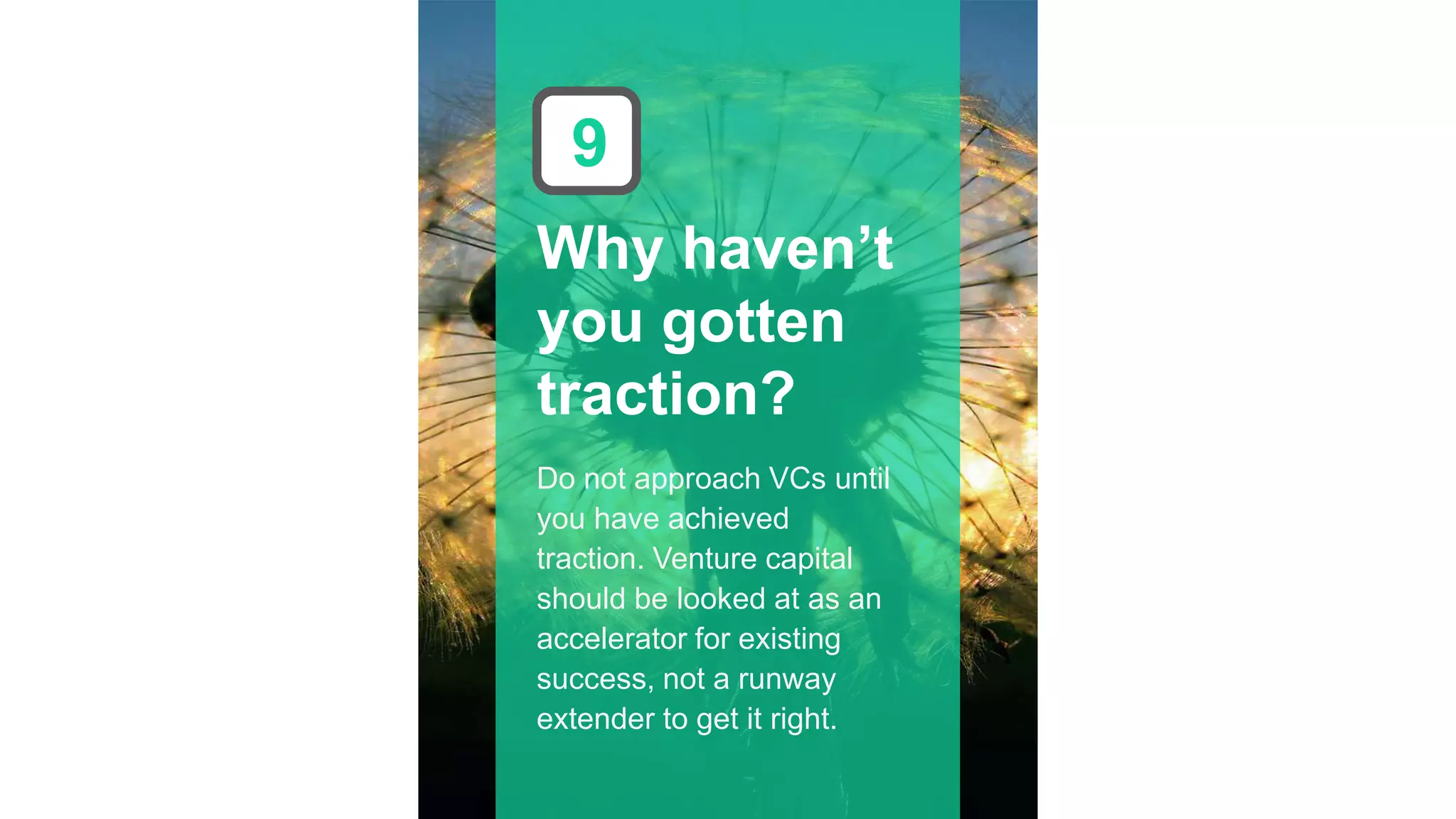 Why haven’t
you gotten
traction?
9
Do not approach VCs until
you have achieved
traction. Venture capital
should be looked at as an
accelerator for existing
success, not a runway
extender to get it right.
 