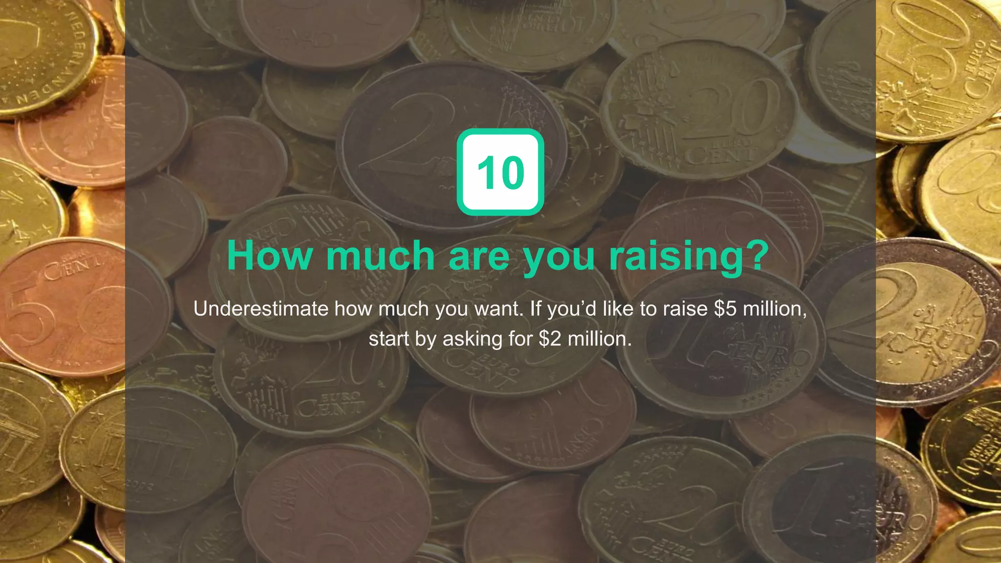How much are you raising?
Underestimate how much you want. If you’d like to raise $5 million,
start by asking for $2 million.
10
 