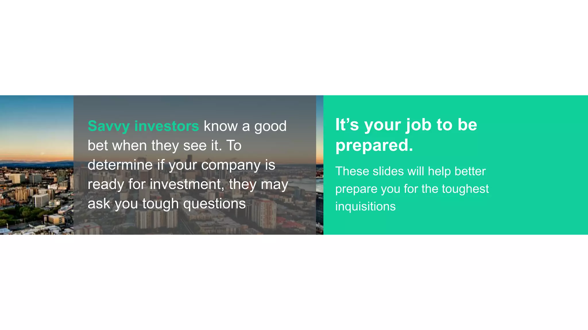 Savvy investors know a good
bet when they see it. To
determine if your company is
ready for investment, they may
ask you tough questions
It’s your job to be
prepared.
These slides will help better
prepare you for the toughest
inquisitions
 