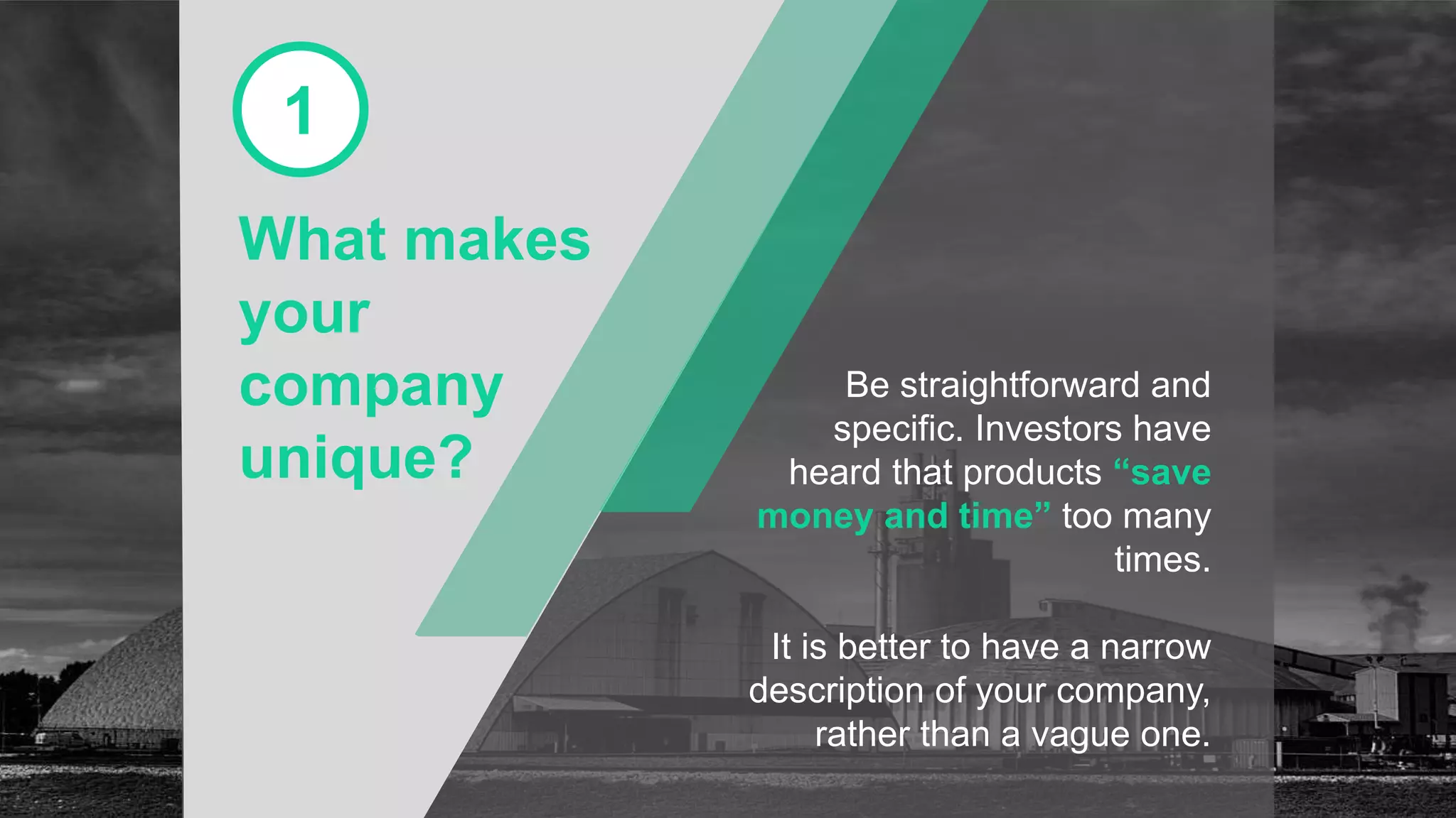What makes
your
company
unique?
1
Be straightforward and
specific. Investors have
heard that products “save
money and time” too many
times.
It is better to have a narrow
description of your company,
rather than a vague one.
 