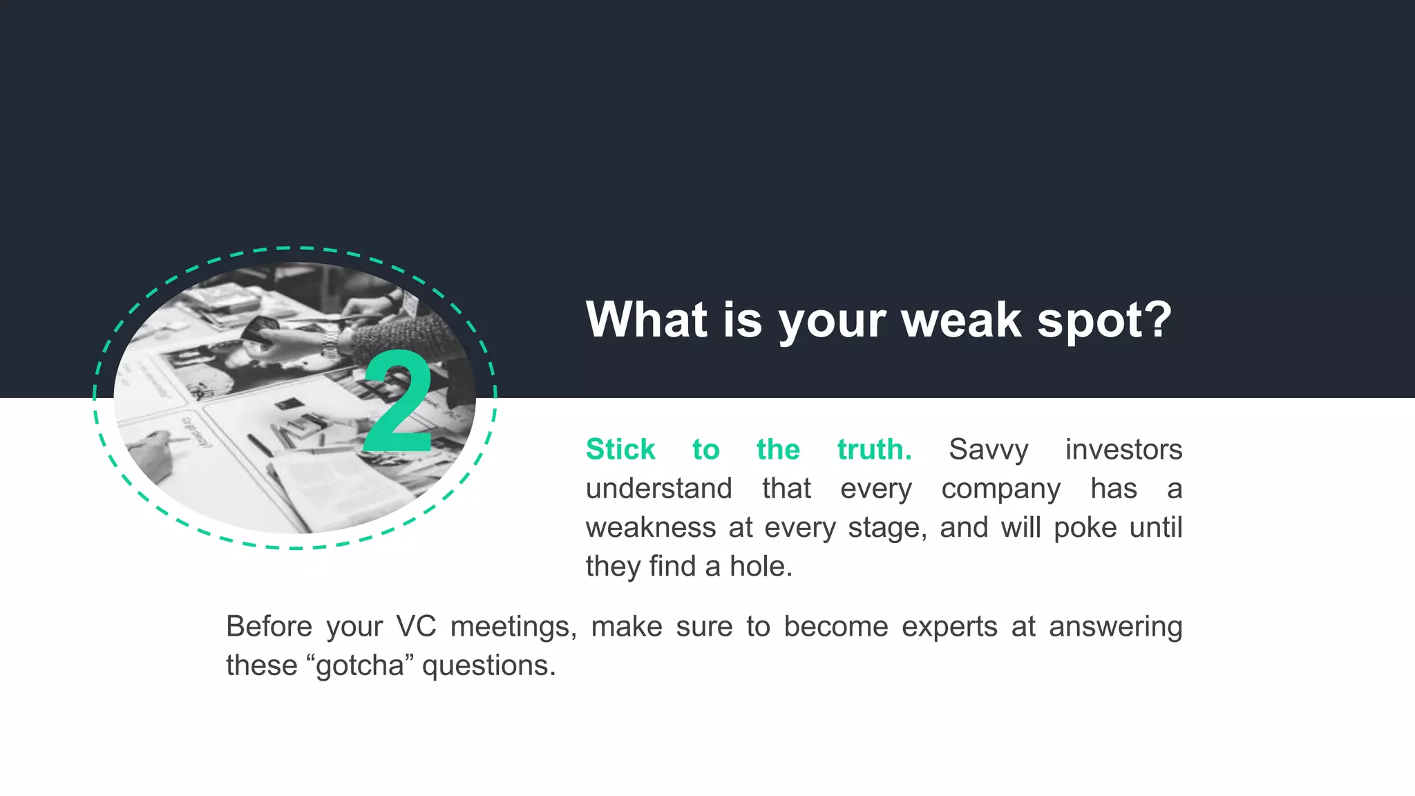 What is your weak spot?
Before your VC meetings, make sure to become experts at answering
these “gotcha” questions.
Stick to the truth. Savvy investors
understand that every company has a
weakness at every stage, and will poke until
they find a hole.
2
 