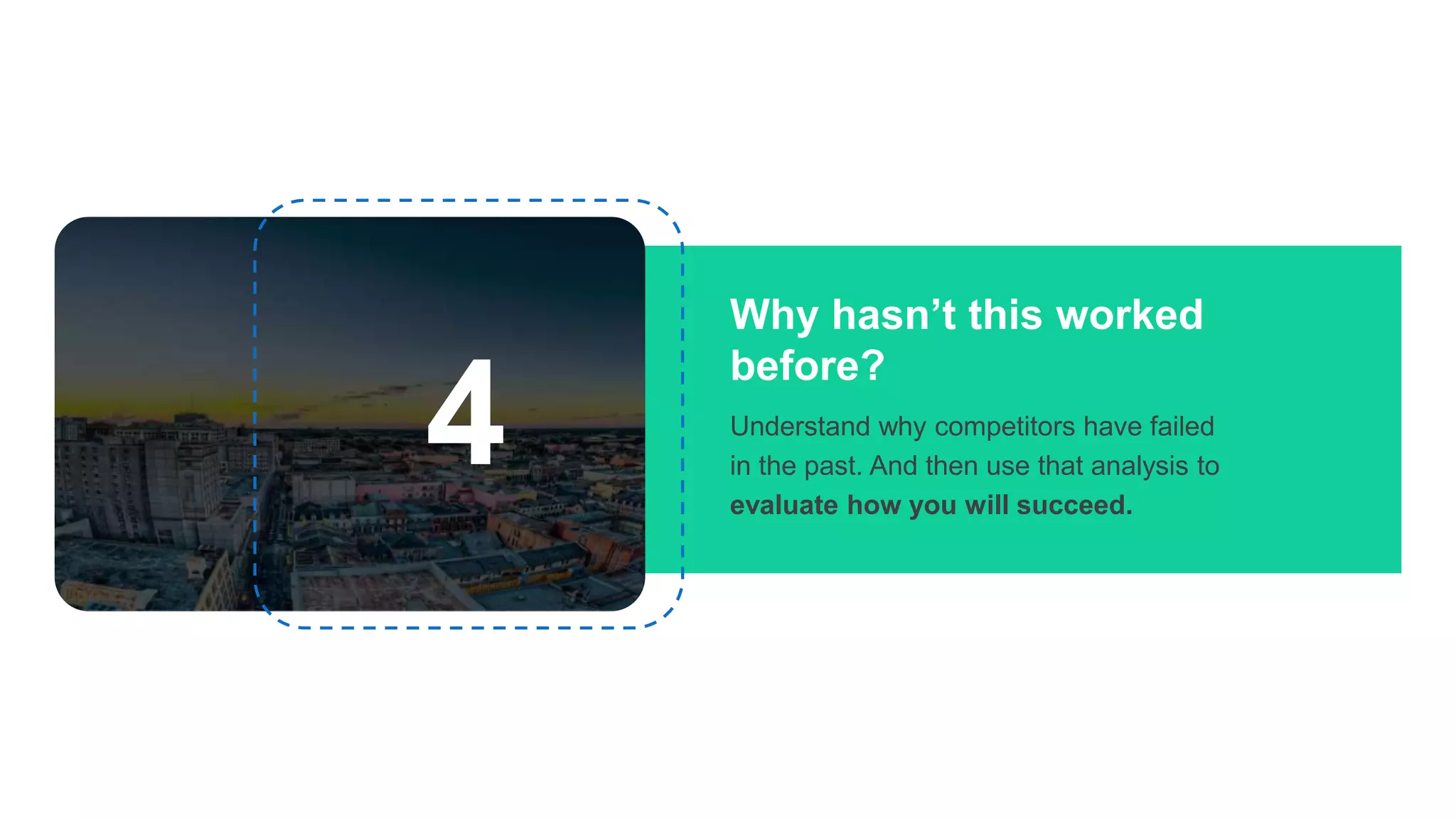 Why hasn’t this worked
before?
Understand why competitors have failed
in the past. And then use that analysis to
evaluate how you will succeed.
4
 