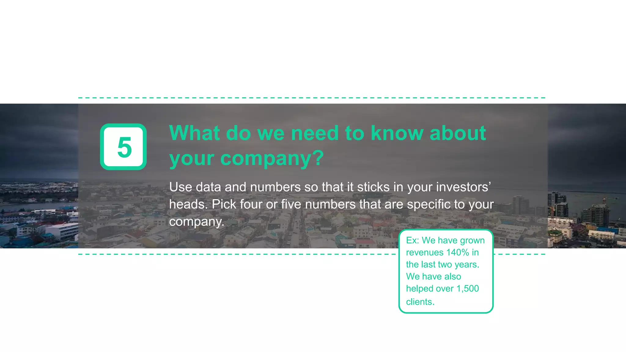 What do we need to know about
your company?5
Use data and numbers so that it sticks in your investors’
heads. Pick four or five numbers that are specific to your
company.
Ex: We have grown
revenues 140% in
the last two years.
We have also
helped over 1,500
clients.
 