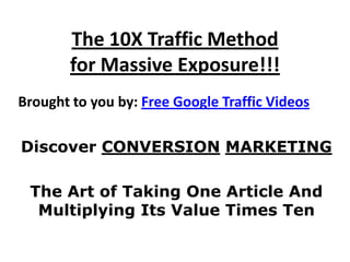 The 10X Traffic Method
        for Massive Exposure!!!
Brought to you by: Free Google Traffic Videos

Discover CONVERSION MARKETING

 The Art of Taking One Article And
  Multiplying Its Value Times Ten
 