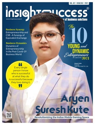 www.insightssuccess.in
Aryen
Suresh Kute
Aryen Kute
Founder
OAO Info India Pvt. Ltd.
Business Synergy
Entrepreneurship and
CSR - A Synergy of
Equivalent Exchange
Business Dynamics
Dynamics of
Entrepreneurship
in the Post Covid-19
Business World
Revolutionizing the Indian Mobile Gaming Space
10
The
Young and
Dynamic
Entrepreneurs
To Watch In
2021
Every single
person I know
who is successful
at what they do
is successful because
they love doing it.
"
" Aryen
Suresh Kute
Vol. 02 | Issue 05 | 2021
 