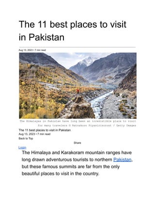 The 11 best places to visit
in Pakistan
Aug 13, 2023 • 7 min read
The Himalayas in Pakistan have long been an irresistible place to visit
for many travelers © Ratnakorn Piyasirisorost / Getty Images
The 11 best places to visit in Pakistan
Aug 13, 2023 • 7 min read
Back to Top
Share
Login
The Himalaya and Karakoram mountain ranges have
long drawn adventurous tourists to northern Pakistan,
but these famous summits are far from the only
beautiful places to visit in the country.
 