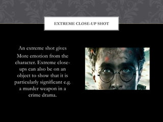 EXTREME CLOSE-UP SHOT




  An extreme shot gives
 More emotion from the
character. Extreme close-
  ups can also be on an
 object to show that it is
particularly significant e.g.
  a murder weapon in a
       crime drama.
 
