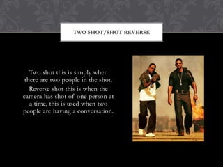 TWO SHOT/SHOT REVERSE




   Two shot this is simply when
 there are two people in the shot.
   Reverse shot this is when the
camera has shot of one person at
   a time, this is used when two
people are having a conversation.
 