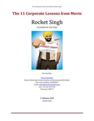 The 11 Corporate Lessons from Movie ‘Rocket Singh’




The 11 Corporate Lessons from Movie

               Rocket Singh
                        SALESMAN OF THE YEAR




                                 Reviewed by:

                             Ashraf Chaudhry
      Sales & Marketing Trainer & Author of International Best Seller
                     The Craft of Selling “YOURSELF”
                   Email: ashraf@ashrafchaudhry.com
                         Cell: +92 321 9274723
                            Timezone: GMT+5




                             1st February 2010
                                 [Google Profile]
 