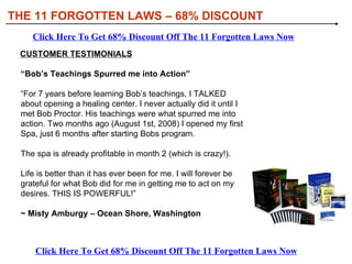 THE 11 FORGOTTEN LAWS – 68% DISCOUNT Click Here To Get 68% Discount Off The 11 Forgotten Laws Now Click Here To Get 68% Discount Off The 11 Forgotten Laws Now CUSTOMER TESTIMONIALS “ Bob’s Teachings Spurred me into Action”  “ For 7 years before learning Bob’s teachings, I TALKED about opening a healing center. I never actually did it until I met Bob Proctor. His teachings were what spurred me into action. Two months ago (August 1st, 2008) I opened my first Spa, just 6 months after starting Bobs program.  The spa is already profitable in month 2 (which is crazy!).  Life is better than it has ever been for me. I will forever be grateful for what Bob did for me in getting me to act on my desires. THIS IS POWERFUL!” ~ Misty Amburgy – Ocean Shore, Washington 