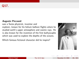 Q17.
Auguste Piccaard
was a Swiss physicist, inventor and
explorer, known for his helium balloon ﬂights where he
studied earth’s upper atmosphere and cosmic rays. He
is also known for the invention of the ﬁrst bathyscaphe
which was used to explore the depths of the oceans.
Which famous ﬁctional character did he inspire?
Vighnesh Hegde The 12/11 Quiz November 12, 2018 20 / 104
 