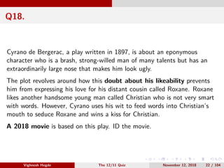 Q18.
Cyrano de Bergerac, a play written in 1897, is about an eponymous
character who is a brash, strong-willed man of many talents but has an
extraordinarily large nose that makes him look ugly.
The plot revolves around how this doubt about his likeability prevents
him from expressing his love for his distant cousin called Roxane. Roxane
likes another handsome young man called Christian who is not very smart
with words. However, Cyrano uses his wit to feed words into Christian’s
mouth to seduce Roxane and wins a kiss for Christian.
A 2018 movie is based on this play. ID the movie.
Vighnesh Hegde The 12/11 Quiz November 12, 2018 22 / 104
 