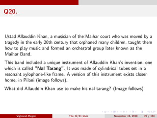 Q20.
Ustad Allauddin Khan, a musician of the Maihar court who was moved by a
tragedy in the early 20th century that orphaned many children, taught them
how to play music and formed an orchestral group later known as the
Maihar Band.
This band included a unique instrument of Allauddin Khan’s invention, one
which is called ”Nal Tarang”. It was made of cylindrical tubes set in a
resonant xylophone-like frame. A version of this instrument exists closer
home, in Pilani (image follows).
What did Allauddin Khan use to make his nal tarang? (Image follows)
Vighnesh Hegde The 12/11 Quiz November 12, 2018 25 / 104
 