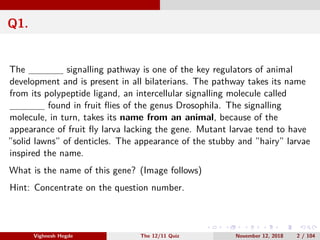 Q1.
The signalling pathway is one of the key regulators of animal
development and is present in all bilaterians. The pathway takes its name
from its polypeptide ligand, an intercellular signalling molecule called
found in fruit ﬂies of the genus Drosophila. The signalling
molecule, in turn, takes its name from an animal, because of the
appearance of fruit ﬂy larva lacking the gene. Mutant larvae tend to have
”solid lawns” of denticles. The appearance of the stubby and ”hairy” larvae
inspired the name.
What is the name of this gene? (Image follows)
Hint: Concentrate on the question number.
Vighnesh Hegde The 12/11 Quiz November 12, 2018 2 / 104
 
