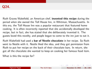Q24.
Ruth Graves Wakeﬁeld, an American chef, invented this recipe during the
period when she owned the Toll House Inn, in Whitman, Massachusetts. In
this era, the Toll House Inn was a popular restaurant that featured home
cooking. It is often incorrectly reported that she accidentally developed the
recipe, but in fact, she has stated that she deliberately invented it. The
guests loved this novelty, and people began to come to the inn just to eat it.
Ruth Wakeﬁeld had used a bar of Nestle chocolate in her recipe. So Ruth
went to Nestle with it. Nestle liked the idea, and they got permission from
Ruth to put her recipe on the back of their chocolate bars. In return, she
got all the chocolate she wanted to keep on cooking her famous food item.
What is this the recipe for?
Vighnesh Hegde The 12/11 Quiz November 12, 2018 30 / 104
 