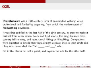 Q25.
Pedestrianism was a 19th-century form of competitive walking, often
professional and funded by wagering, from which the modern sport of
racewalking developed.
It was ﬁrst codiﬁed in the last half of the 19th century, in order to make it
distinct from other similar track and ﬁeld sports, like long distance cross
country fell running, and recreational hiking or hillwalking. Competitors
were expected to extend their legs straight at least once in their stride and
obey what was called the ”fair and ” rule.
Fill in the blanks for half a point, and explain the rule for the other half.
Vighnesh Hegde The 12/11 Quiz November 12, 2018 31 / 104
 