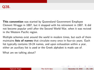 Q28.
This convention was started by Queensland Government Employee
Clement Wragge in 1887, but it stopped with his retirement in 1907. It did
not become popular until after the Second World War, when it was revived
in the Western Paciﬁc region.
Multiple schemes exist around the world in modern times, but each of them
maintains lists of names that circulate every once in four-six years. Each
list typically contains 19-24 names, and upon exhaustion within a year,
either an auxiliary list is used or the Greek alphabet is made use of.
What are we talking about?
Vighnesh Hegde The 12/11 Quiz November 12, 2018 34 / 104
 