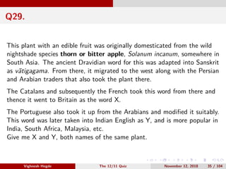 Q29.
This plant with an edible fruit was originally domesticated from the wild
nightshade species thorn or bitter apple, Solanum incanum, somewhere in
South Asia. The ancient Dravidian word for this was adapted into Sanskrit
as v¯atigagama. From there, it migrated to the west along with the Persian
and Arabian traders that also took the plant there.
The Catalans and subsequently the French took this word from there and
thence it went to Britain as the word X.
The Portuguese also took it up from the Arabians and modiﬁed it suitably.
This word was later taken into Indian English as Y, and is more popular in
India, South Africa, Malaysia, etc.
Give me X and Y, both names of the same plant.
Vighnesh Hegde The 12/11 Quiz November 12, 2018 35 / 104
 