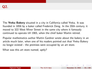 Q2.
The Yreka Bakery situated in a city in California called Yreka. It was
founded in 1856 by a baker called Frederick Deng. In the 20th century, it
moved to 322 West Miner Street in the same city where it famously
continued to operate till 1965, when the chief baker Martin retired.
Popular mathematics author Martin Gardner wrote about the bakery in an
article much later, when one of his readers pointed out that Yreka Bakery
no longer existed - the premises were occupied by an art store.
What was this art store named, aptly?
Vighnesh Hegde The 12/11 Quiz November 12, 2018 42 / 104
 