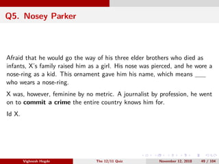Q5. Nosey Parker
Afraid that he would go the way of his three elder brothers who died as
infants, X’s family raised him as a girl. His nose was pierced, and he wore a
nose-ring as a kid. This ornament gave him his name, which means
who wears a nose-ring.
X was, however, feminine by no metric. A journalist by profession, he went
on to commit a crime the entire country knows him for.
Id X.
Vighnesh Hegde The 12/11 Quiz November 12, 2018 49 / 104
 
