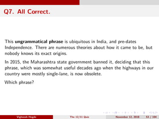 Q7. All Correct.
This ungrammatical phrase is ubiquitous in India, and pre-dates
Independence. There are numerous theories about how it came to be, but
nobody knows its exact origins.
In 2015, the Maharashtra state government banned it, deciding that this
phrase, which was somewhat useful decades ago when the highways in our
country were mostly single-lane, is now obsolete.
Which phrase?
Vighnesh Hegde The 12/11 Quiz November 12, 2018 53 / 104
 