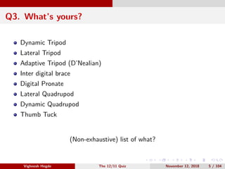 Q3. What’s yours?
Dynamic Tripod
Lateral Tripod
Adaptive Tripod (D’Nealian)
Inter digital brace
Digital Pronate
Lateral Quadrupod
Dynamic Quadrupod
Thumb Tuck
(Non-exhaustive) list of what?
Vighnesh Hegde The 12/11 Quiz November 12, 2018 5 / 104
 