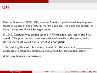 Q12.
Pancho Gonzales (1928-1995) was an American professional tennis player,
regarded as one of the greats in the pre-open era. He holds the record for
being ranked world no.1 for eight years.
In 1949, Gonzales was seeded second in Wimbledon, but lost in the ﬁrst
round. This poor performance was criticised heavily in the press, and a
British journalist called him a ”cheese champion”.
This, put together with his name, earned him the nickname ,
which stuck among his colleagues throughout his professional career.
What was Gonzales’ nickname?
Vighnesh Hegde The 12/11 Quiz November 12, 2018 63 / 104
 