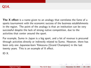 Q14.
The X eﬀect is a name given to an analogy that correlates the fame of a
sports tournament with the economic success of the business establishments
in the region. The point of the analogy is that an institution can be very
successful despite the lack of strong native competition, due to the
activities that center around the sport.
For example, Sumo in Japan is a big sport, and a lot of revenue is procured
through activities directly or indirectly related to Sumo. However, there has
been only one Japanese-born Yokozuna (Grand Champion) in the last
twenty years. This is an example of X eﬀect.
ID X.
Vighnesh Hegde The 12/11 Quiz November 12, 2018 67 / 104
 