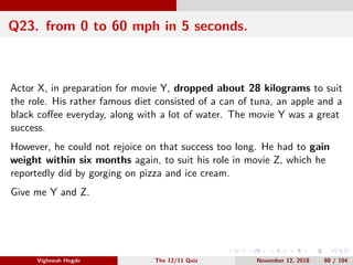 Q23. from 0 to 60 mph in 5 seconds.
Actor X, in preparation for movie Y, dropped about 28 kilograms to suit
the role. His rather famous diet consisted of a can of tuna, an apple and a
black coﬀee everyday, along with a lot of water. The movie Y was a great
success.
However, he could not rejoice on that success too long. He had to gain
weight within six months again, to suit his role in movie Z, which he
reportedly did by gorging on pizza and ice cream.
Give me Y and Z.
Vighnesh Hegde The 12/11 Quiz November 12, 2018 88 / 104
 