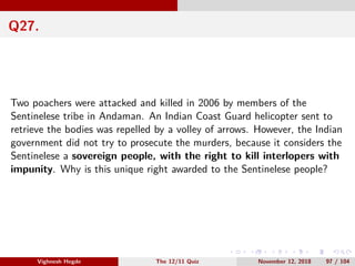 Q27.
Two poachers were attacked and killed in 2006 by members of the
Sentinelese tribe in Andaman. An Indian Coast Guard helicopter sent to
retrieve the bodies was repelled by a volley of arrows. However, the Indian
government did not try to prosecute the murders, because it considers the
Sentinelese a sovereign people, with the right to kill interlopers with
impunity. Why is this unique right awarded to the Sentinelese people?
Vighnesh Hegde The 12/11 Quiz November 12, 2018 97 / 104
 
