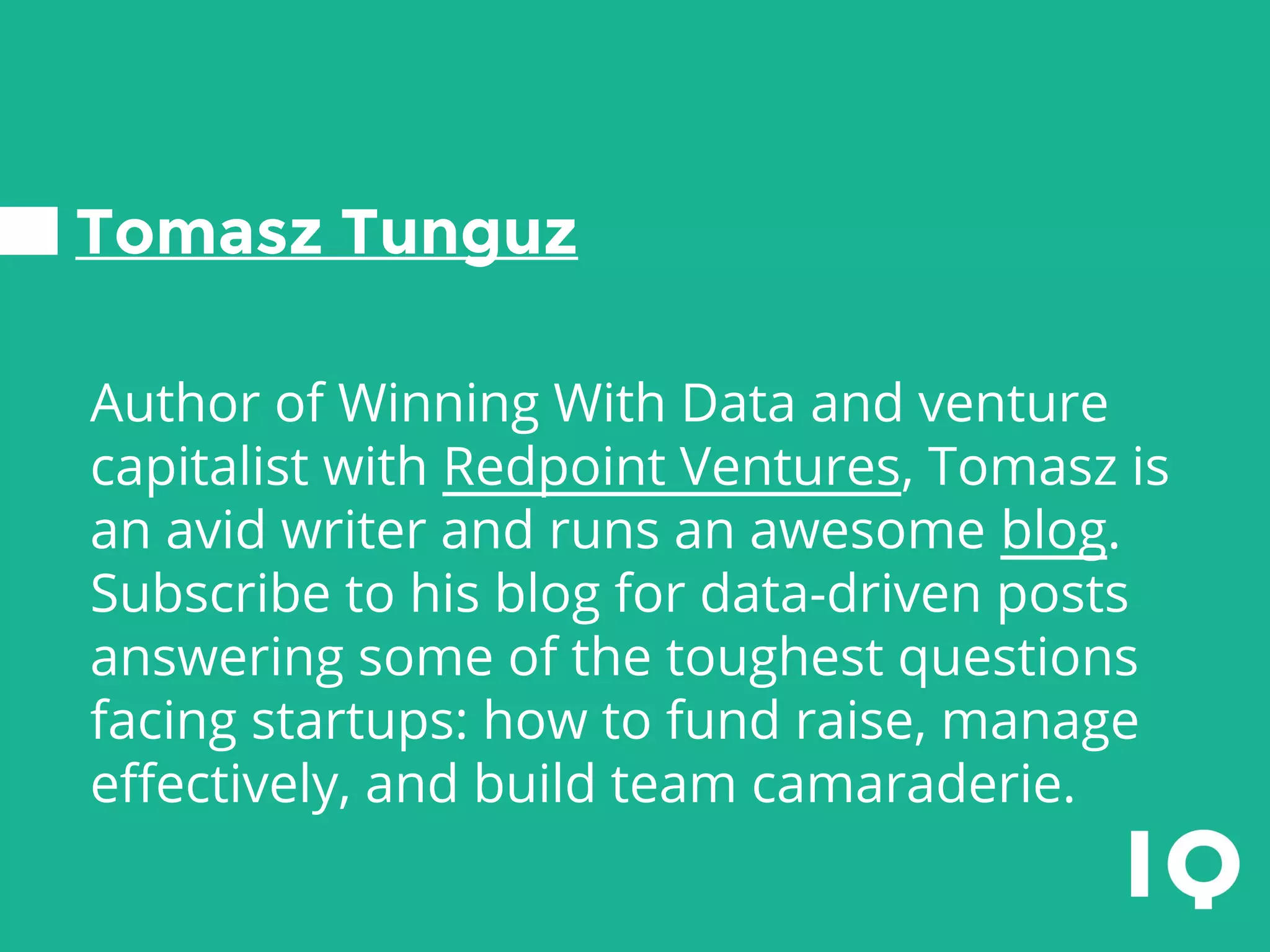 Tomasz Tunguz
Author of Winning With Data and venture
capitalist with Redpoint Ventures, Tomasz is
an avid writer and runs an awesome blog.
Subscribe to his blog for data-driven posts
answering some of the toughest questions
facing startups: how to fund raise, manage
effectively, and build team camaraderie.
 