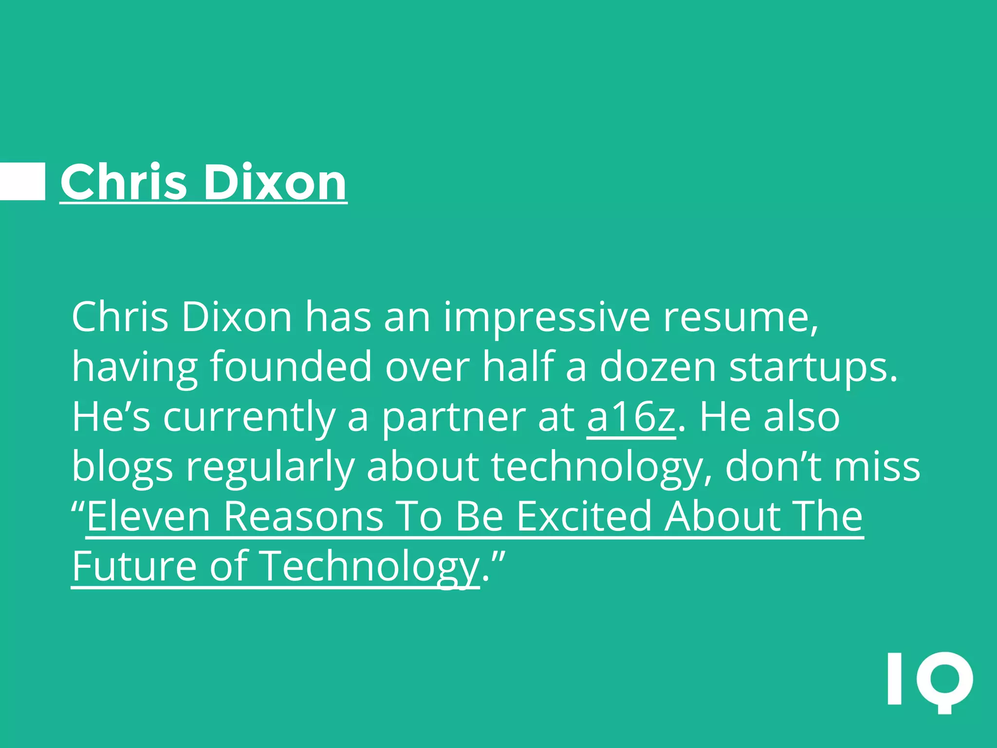 Chris Dixon
Chris Dixon has an impressive resume,
having founded over half a dozen startups.
He’s currently a partner at a16z. He also
blogs regularly about technology, don’t miss
“Eleven Reasons To Be Excited About The
Future of Technology.”
 