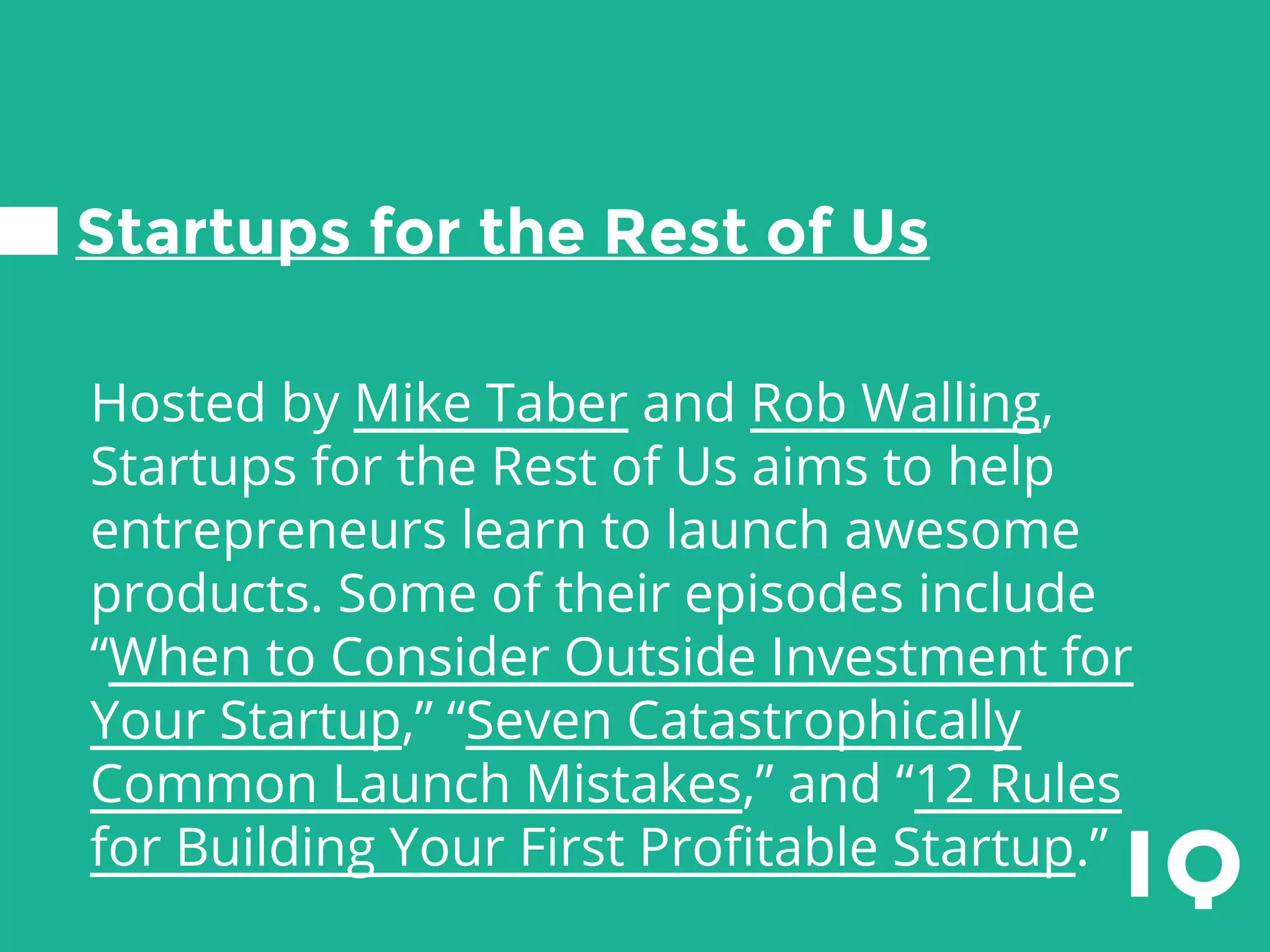 Startups for the Rest of Us
Hosted by Mike Taber and Rob Walling,
Startups for the Rest of Us aims to help
entrepreneurs learn to launch awesome
products. Some of their episodes include
“When to Consider Outside Investment for
Your Startup,” “Seven Catastrophically
Common Launch Mistakes,” and “12 Rules
for Building Your First Profitable Startup.”
 