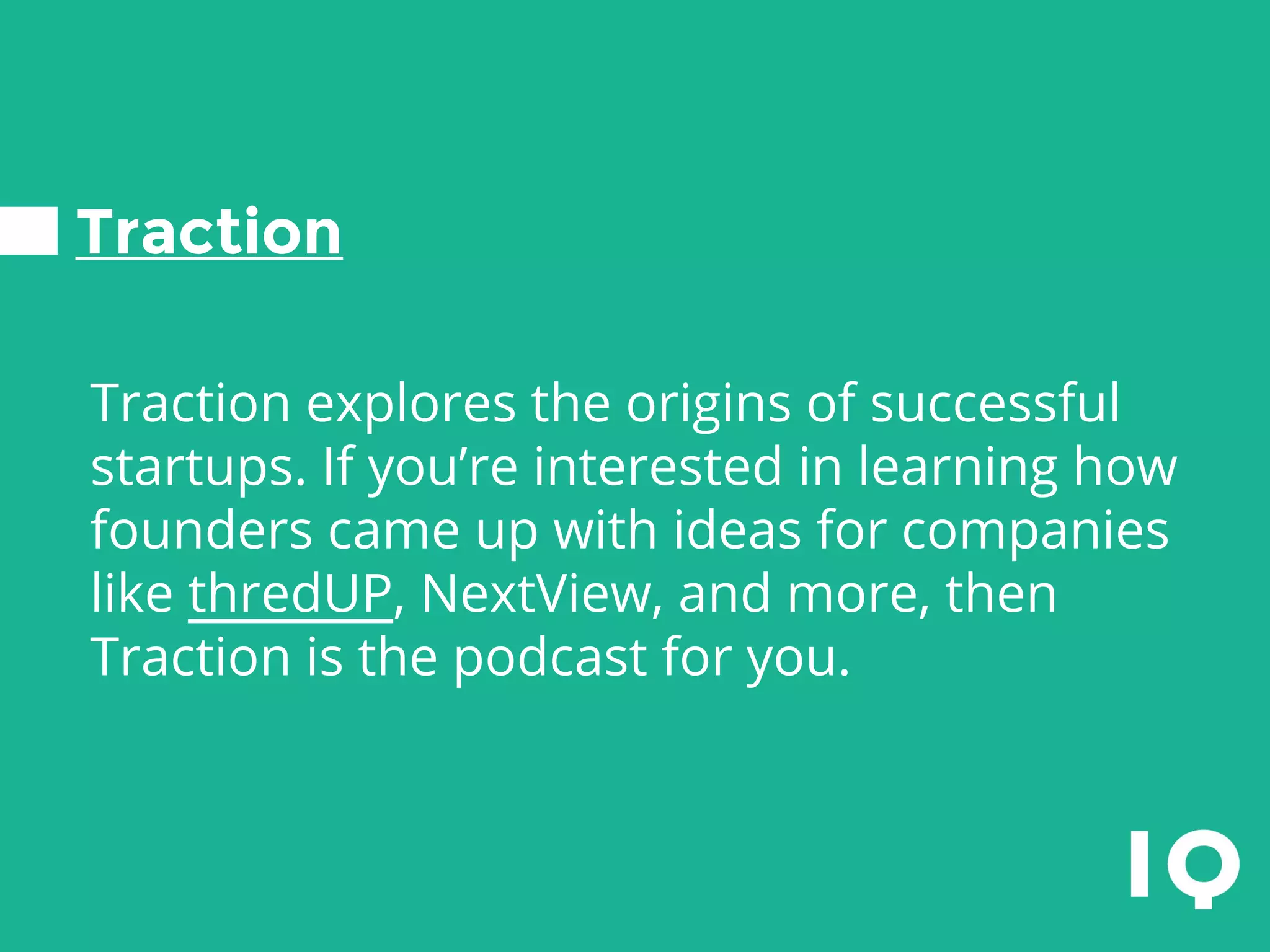Traction
Traction explores the origins of successful
startups. If you’re interested in learning how
founders came up with ideas for companies
like thredUP, NextView, and more, then
Traction is the podcast for you.
 